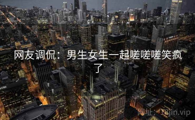 网友调侃：男生女生一起嗟嗟嗟笑疯了