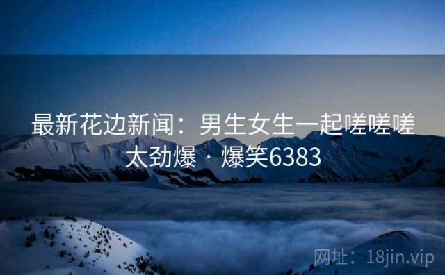 最新花边新闻：男生女生一起嗟嗟嗟太劲爆 · 爆笑6383