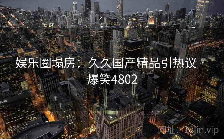 娱乐圈塌房:久久国产精品引热议 · 爆笑4802 娱乐圈塌房:久久国产精品引热议 · 爆笑4802