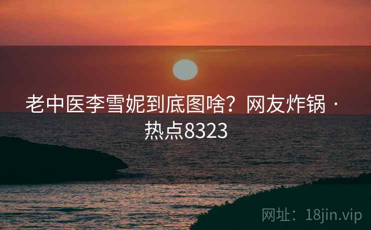 老中医李雪妮到底图啥？网友炸锅 · 热点8323