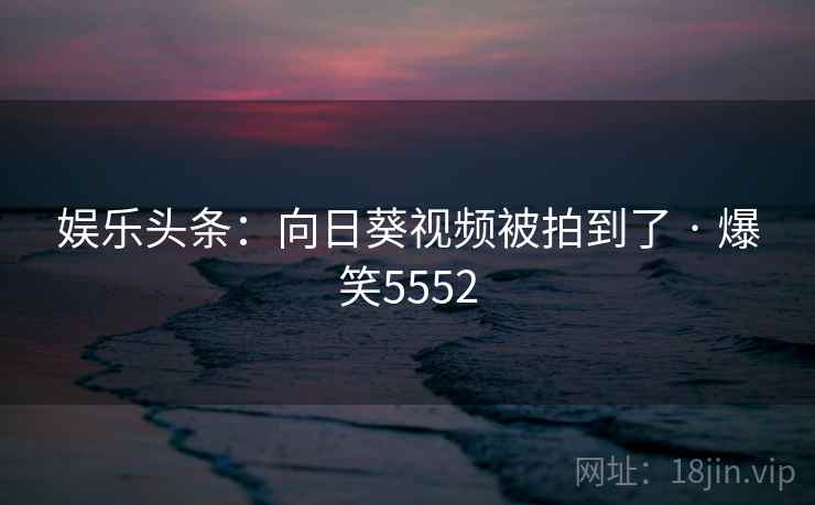 娱乐头条：向日葵视频被拍到了 · 爆笑5552