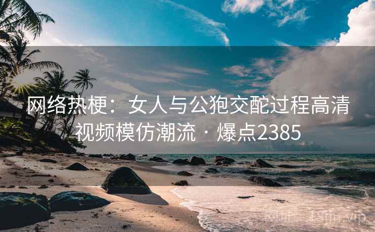 网络热梗：女人与公狍交酡过程高清视频模仿潮流 · 爆点2385