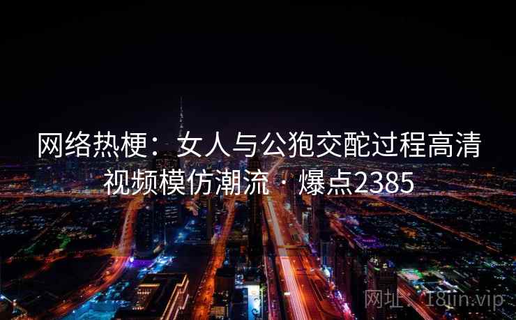 网络热梗：女人与公狍交酡过程高清视频模仿潮流 · 爆点2385