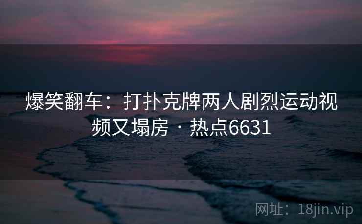 爆笑翻车：打扑克牌两人剧烈运动视频又塌房 · 热点6631