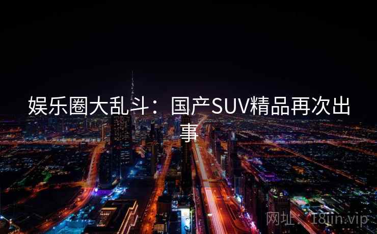 娱乐圈大乱斗：国产SUV精品再次出事
