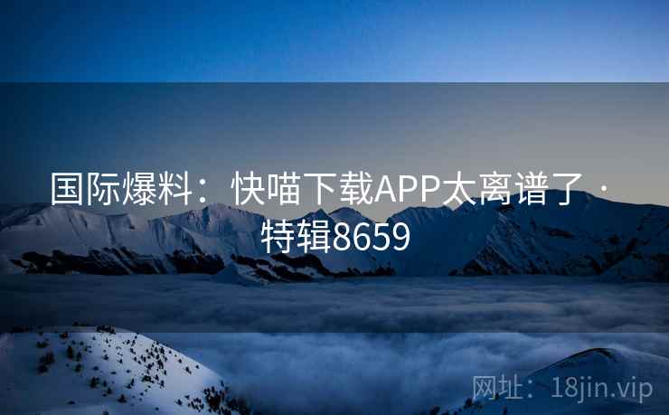 国际爆料：快喵下载APP太离谱了 · 特辑8659