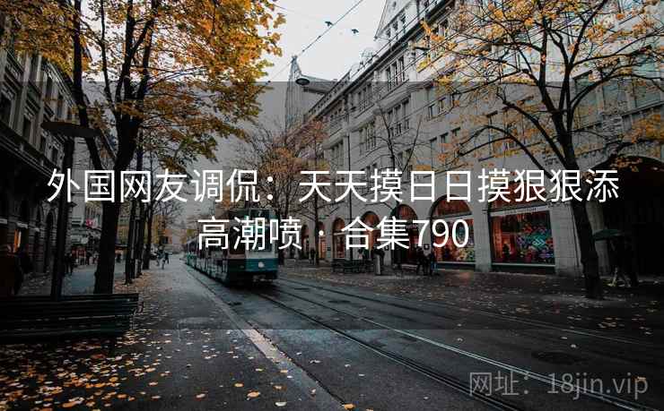 外国网友调侃：天天摸日日摸狠狠添高潮喷 · 合集790
