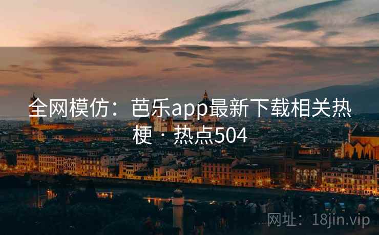 全网模仿：芭乐app最新下载相关热梗 · 热点504