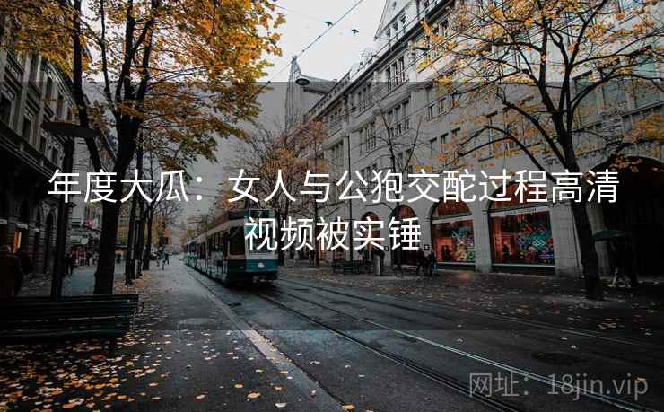 年度大瓜：女人与公狍交酡过程高清视频被实锤