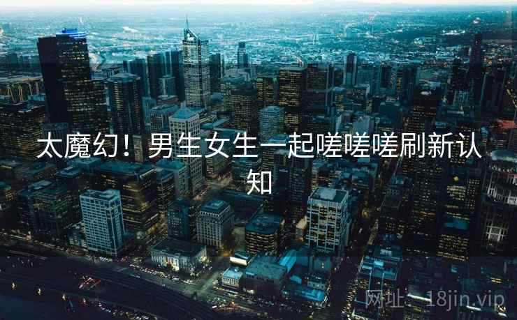 太魔幻！男生女生一起嗟嗟嗟刷新认知